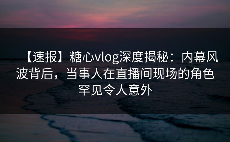 【速报】糖心vlog深度揭秘：内幕风波背后，当事人在直播间现场的角色罕见令人意外