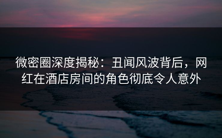 微密圈深度揭秘:丑闻风波背后,网红在酒店房间的角色彻底令人意外 微密圈深度揭秘:丑闻风波背后,网红在酒店房间的角色彻底令人意外
