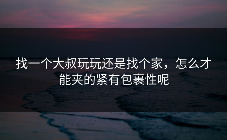 找一个大叔玩玩还是找个家，怎么才能夹的紧有包裹性呢
