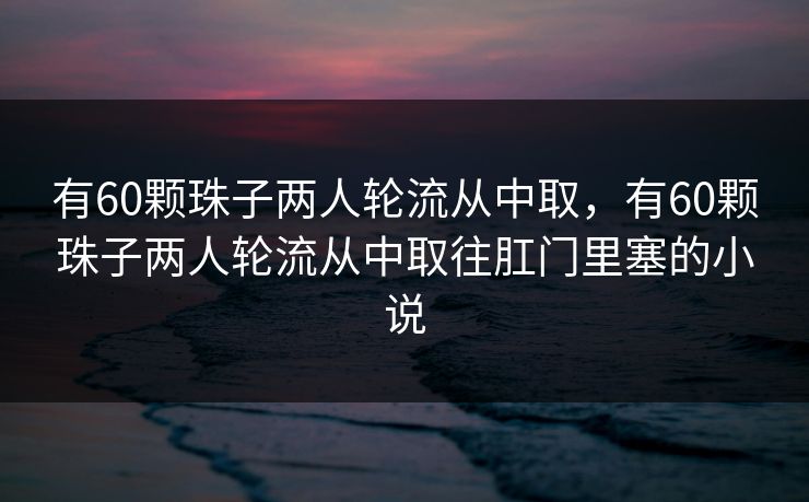 有60颗珠子两人轮流从中取，有60颗珠子两人轮流从中取往肛门里塞的小说
