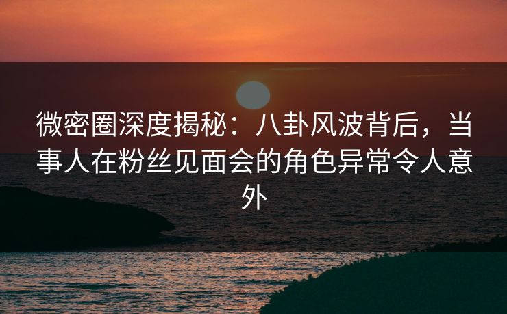 微密圈深度揭秘：八卦风波背后，当事人在粉丝见面会的角色异常令人意外