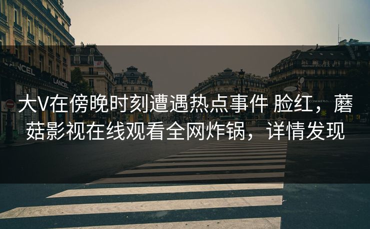 大V在傍晚时刻遭遇热点事件 脸红,蘑菇影视在线观看全网炸锅,详情发现 大V在傍晚时刻遭遇热点事件 脸红,蘑菇影视在线观看全网炸锅,详情发现