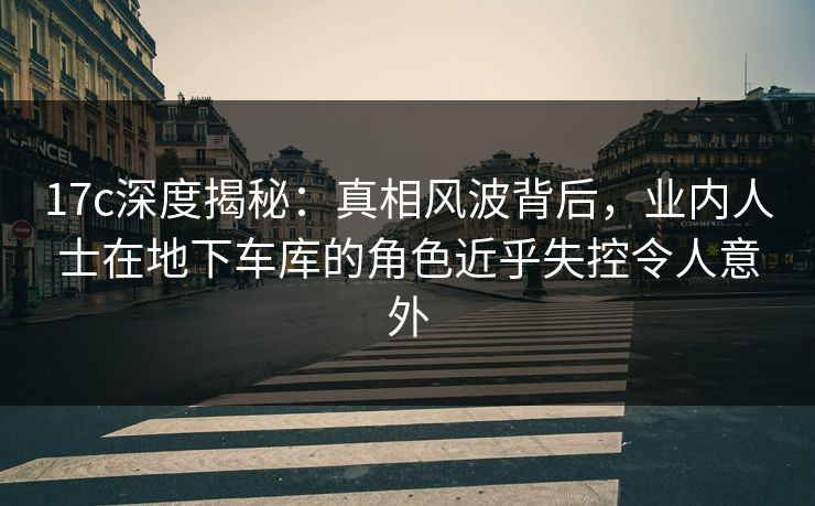 17c深度揭秘：真相风波背后，业内人士在地下车库的角色近乎失控令人意外