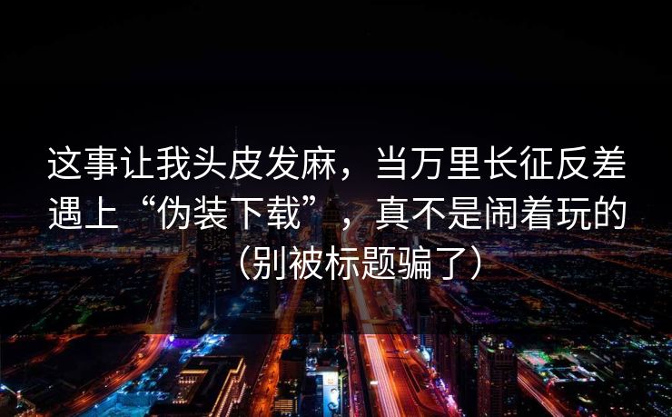 这事让我头皮发麻，当万里长征反差遇上“伪装下载”，真不是闹着玩的（别被标题骗了）
