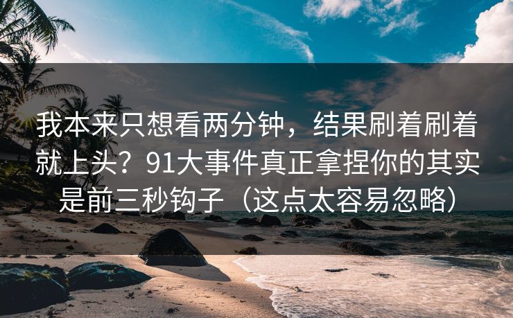 我本来只想看两分钟，结果刷着刷着就上头？91大事件真正拿捏你的其实是前三秒钩子（这点太容易忽略）