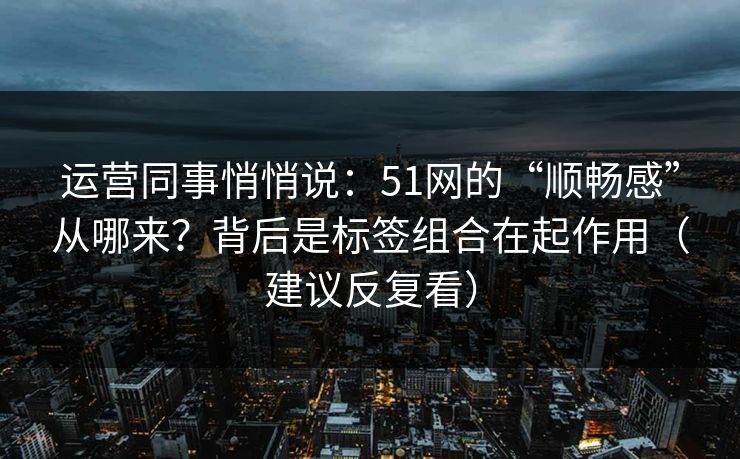 运营同事悄悄说：51网的“顺畅感”从哪来？背后是标签组合在起作用（建议反复看）
